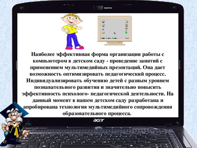 Наиболее эффективная форма организации работы с компьютером в детском саду - проведение занятий с применением мультимедийных презентаций. Она дает возможность оптимизировать педагогический процесс. Индивидуализировать обучению детей с разным уровнем познавательного развития и значительно повысить эффективность психолого- педагогической деятельности. На данный момент в нашем детском саду разработана и апробирована технология мультимедийного сопровождения образовательного процесса.