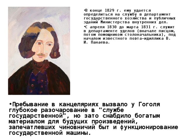 В конце 1829 г. ему удается определиться на службу в департамент государственного хозяйства и публичных зданий Министерства внутренних дел. С апреля 1830 до марта 1831 г. служит в департаменте уделов (вначале писцом, потом помощником столоначальника), под началом известного поэта-идиллика В. И. Панаева. Пребывание в канцеляриях вызвало у Гоголя глубокое разочарование в 