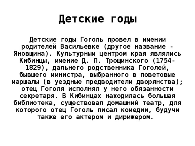 Детские годы Детские годы Гоголь провел в имении родителей Васильевке (другое название - Яновщина). Культурным центром края являлись Кибинцы, имение Д. П. Трощинского (1754-1829), дальнего родственника Гоголей, бывшего министра, выбранного в поветовые маршалы (в уездные предводители дворянства); отец Гоголя исполнял у него обязанности секретаря. В Кибинцах находилась большая библиотека, существовал домашний театр, для которого отец Гоголь писал комедии, будучи также его актером и дирижером.