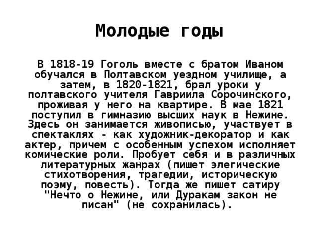 Молодые годы В 1818-19 Гоголь вместе с братом Иваном обучался в Полтавском уездном училище, а затем, в 1820-1821, брал уроки у полтавского учителя Гавриила Сорочинского, проживая у него на квартире. В мае 1821 поступил в гимназию высших наук в Нежине. Здесь он занимается живописью, участвует в спектаклях - как художник-декоратор и как актер, причем с особенным успехом исполняет комические роли. Пробует себя и в различных литературных жанрах (пишет элегические стихотворения, трагедии, историческую поэму, повесть). Тогда же пишет сатиру 