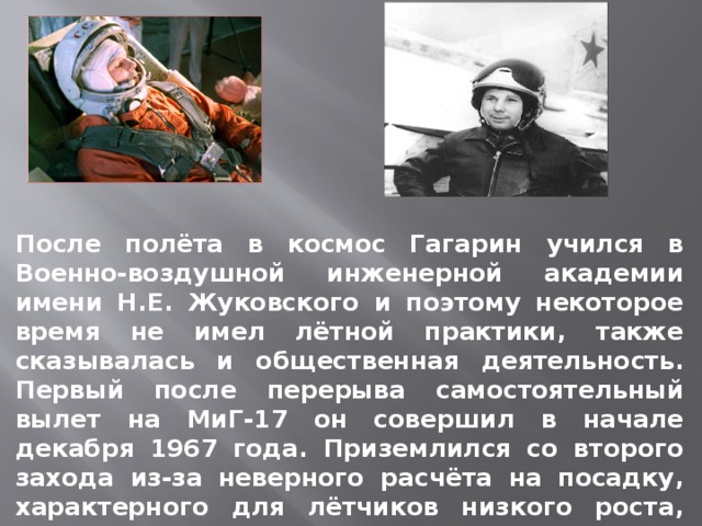 После полёта в космос Гагарин учился в Военно-воздушной инженерной академии имени Н.Е. Жуковского и поэтому некоторое время не имел лётной практики, также сказывалась и общественная деятельность. Первый после перерыва самостоятельный вылет на МиГ-17 он совершил в начале декабря 1967 года. Приземлился со второго захода из-за неверного расчёта на посадку, характерного для лётчиков низкого роста, имевших перерыв в полётах.