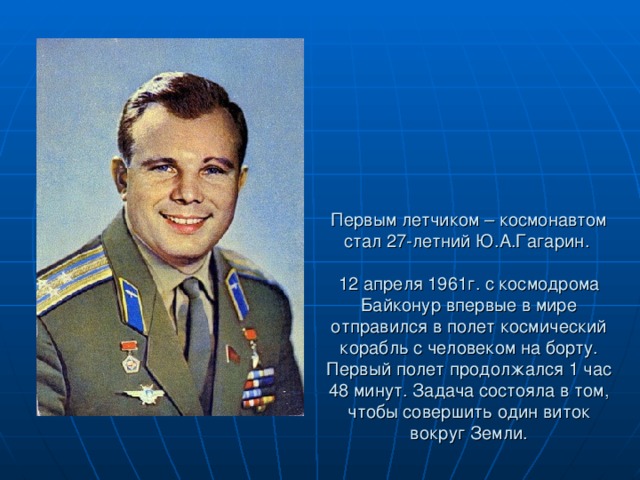 Первым летчиком – космонавтом стал 27-летний Ю.А.Гагарин.    12 апреля 1961г. с космодрома Байконур впервые в мире отправился в полет космический корабль с человеком на борту. Первый полет продолжался 1 час 48 минут. Задача состояла в том, чтобы совершить один виток вокруг Земли.