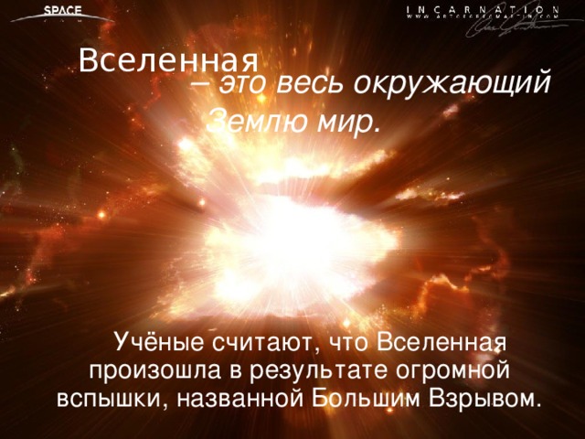 – это весь окружающий Землю мир. Вселенная  Учёные считают, что Вселенная произошла в результате огромной вспышки, названной Большим Взрывом.