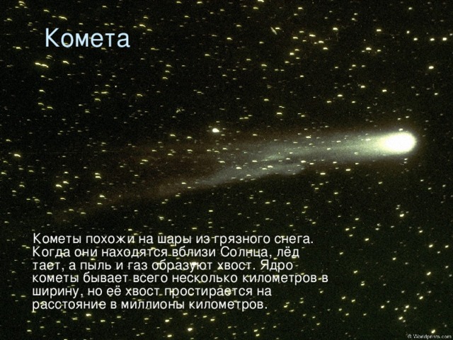 Комета  Кометы похожи на шары из грязного снега. Когда они находятся вблизи Солнца, лёд тает, а пыль и газ образуют хвост. Ядро кометы бывает всего несколько километров в ширину, но её хвост простирается на расстояние в миллионы километров.
