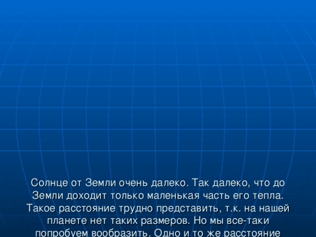 Солнце от Земли очень далеко. Так далеко, что до Земли доходит только маленькая часть его тепла. Такое расстояние трудно представить, т.к. на нашей планете нет таких размеров. Но мы все-таки попробуем вообразить. Одно и то же расстояние можно преодолеть за разное время. Всё зависит от того, с какой скоростью двигаться: пешком, на машине, на самолете.  «Расстояние до Солнца»  Бег - примерно 3,5 тысяч лет  на автомобиле – 200 лет  на самолете – 20 лет  со скоростью света – 8 минут