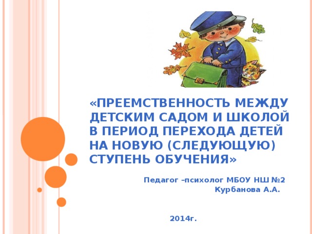 «ПРЕЕМСТВЕННОСТЬ МЕЖДУ ДЕТСКИМ САДОМ И ШКОЛОЙ В ПЕРИОД ПЕРЕХОДА ДЕТЕЙ НА НОВУЮ (СЛЕДУЮЩУЮ) СТУПЕНЬ ОБУЧЕНИЯ» Педагог –психолог МБОУ НШ №2 Курбанова А.А.   2014г.