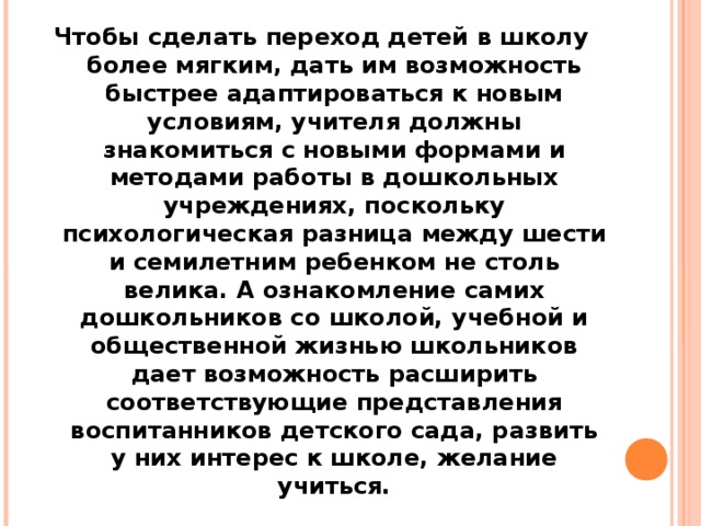 Чтобы сделать переход детей в школу более мягким, дать им возможность быстрее адаптироваться к новым условиям, учителя должны знакомиться с новыми формами и методами работы в дошкольных учреждениях, поскольку психологическая разница между шести и семилетним ребенком не столь велика. А ознакомление самих дошкольников со школой, учебной и общественной жизнью школьников дает возможность расширить соответствующие представления воспитанников детского сада, развить у них интерес к школе, желание учиться.