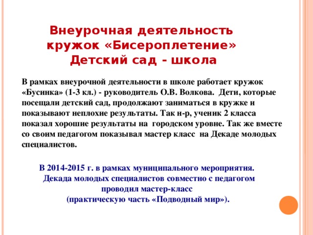 Внеурочная деятельность  кружок «Бисероплетение»  Детский сад - школа В рамках внеурочной деятельности в школе работает кружок «Бусинка» (1-3 кл.) - руководитель О.В. Волкова. Дети, которые посещали детский сад, продолжают заниматься в кружке и показывают неплохие результаты. Так н-р, ученик 2 класса показал хорошие результаты на городском уровне. Так же вместе со своим педагогом показывал мастер класс на Декаде молодых специалистов.    В 2014-2015 г. в рамках муниципального мероприятия.  Декада молодых специалистов совместно с педагогом проводил мастер-класс (практическую часть «Подводный мир»).