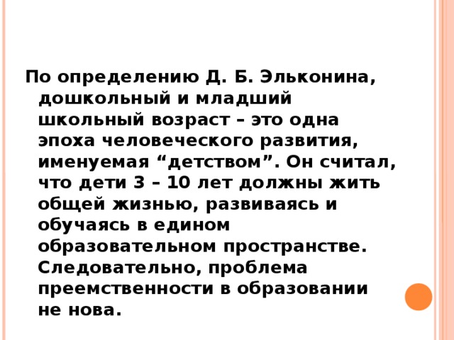 По определению Д. Б. Эльконина, дошкольный и младший школьный возраст – это одна эпоха человеческого развития, именуемая “детством”. Он считал, что дети 3 – 10 лет должны жить общей жизнью, развиваясь и обучаясь в едином образовательном пространстве. Следовательно, проблема преемственности в образовании не нова.