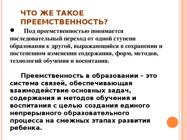 ЧТО ЖЕ ТАКОЕ ПРЕЕМСТВЕННОСТЬ?  Под преемственностью понимается последовательный переход от одной ступени образования к другой, выражающийся в сохранении и постепенном изменении содержания, форм, методов, технологий обучения и воспитания.   Преемственность в образовании – это система связей, обеспечивающая взаимодействие основных задач, содержания и методов обучения и воспитания с целью создания единого непрерывного образовательного процесса на смежных этапах развития ребенка.