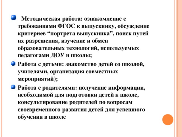 Методическая работа: ознакомление с требованиями ФГОС к выпускнику, обсуждение критериев “портрета выпускника”, поиск путей их разрешения, изучение и обмен образовательных технологий, используемых педагогами ДОУ и школы; Работа с детьми: знакомство детей со школой, учителями, организация совместных мероприятий); Работа с родителями: получение информации, необходимой для подготовки детей к школе, консультирование родителей по вопросам своевременного развития детей для успешного обучения в школе