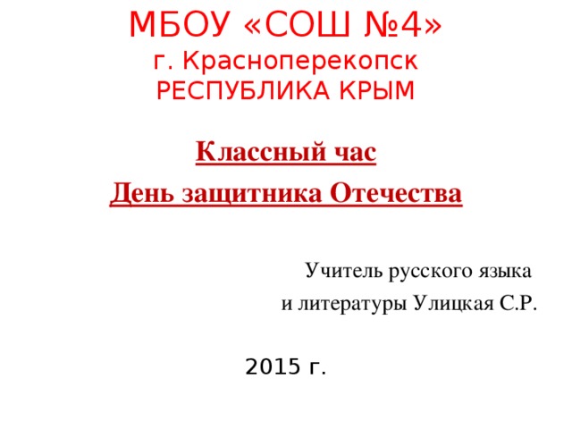 МБОУ «СОШ №4»  г. Красноперекопск  РЕСПУБЛИКА КРЫМ Классный час День защитника Отечества Учитель русского языка и литературы Улицкая С.Р. 2015 г.