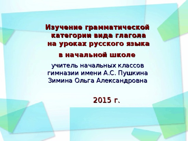 Изучение грамматической  категории вида глагола  на уроках русского языка  в начальной школе  учитель начальных классов гимназии имени А.С. Пушкина Зимина Ольга Александровна 2015 г.