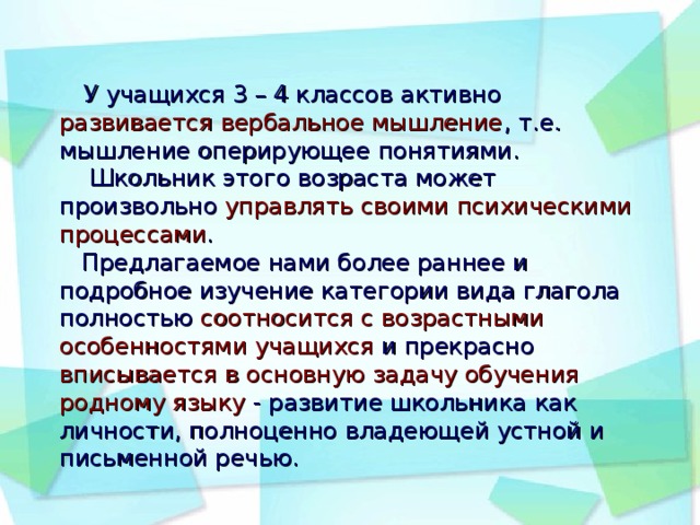 У учащихся 3 – 4 классов активно развивается вербальное мышление , т.е. мышление оперирующее понятиями.  Школьник этого возраста может произвольно управлять своими психическими процессами .  Предлагаемое нами более раннее и подробное изучение категории вида глагола полностью соотносится с возрастными особенностями учащихся и прекрасно вписывается в основную задачу обучения родному языку - развитие школьника как личности, полноценно владеющей устной и письменной речью.         .