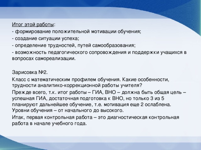 Итог этой работы : - формирование положительной мотивации обучения; - создание ситуации успеха; - определение трудностей, путей самообразования; - возможность педагогического сопровождения и поддержки учащихся в вопросах самореализации. Зарисовка №2. Класс с математическим профилем обучения. Какие особенности, трудности аналитико-коррекционной работы учителя? Прежде всего, т.к. итог работы – ГИА, ВНО – должна быть общая цель – успешная ГИА, достаточная подготовка к ВНО, но только 3 из 5 планируют дальнейшее обучение, т.е. мотивация еще 2 ослаблена. Уровни обучения – от начального до высокого. Итак, первая контрольная работа – это диагностическая контрольная работа в начале учебного года.