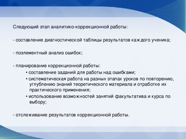 Следующий этап аналитико-коррекционной работы: - составление диагностической таблицы результатов каждого ученика; - поэлементный анализ ошибок; - планирование коррекционной работы: • составление заданий для работы над ошибками; • систематическая работа на разных этапах уроков по повторению, углублению знаний теоретического материала и отработке их практического применения; • использование возможностей занятий факультатива и курса по выбору; - отслеживание результатов коррекционной работы.