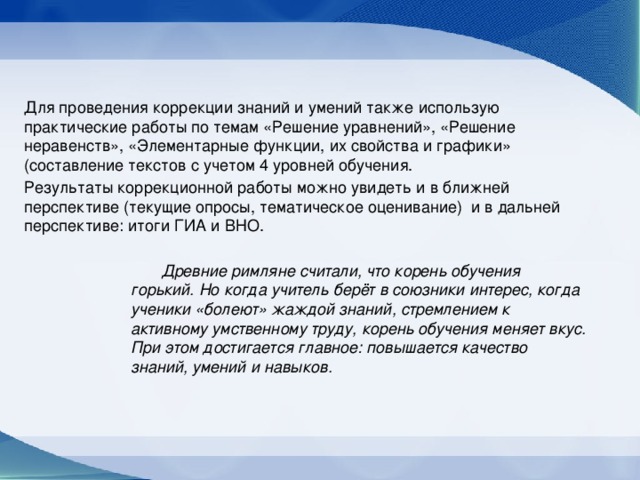 Для проведения коррекции знаний и умений также использую практические работы по темам «Решение уравнений», «Решение неравенств», «Элементарные функции, их свойства и графики» (составление текстов с учетом 4 уровней обучения. Результаты коррекционной работы можно увидеть и в ближней перспективе (текущие опросы, тематическое оценивание) и в дальней перспективе: итоги ГИА и ВНО. Древние римляне считали, что корень обучения горький. Но когда учитель берёт в союзники интерес, когда ученики «болеют» жаждой знаний, стремлением к активному умственному труду, корень обучения меняет вкус. При этом достигается главное: повышается качество знаний, умений и навыков.