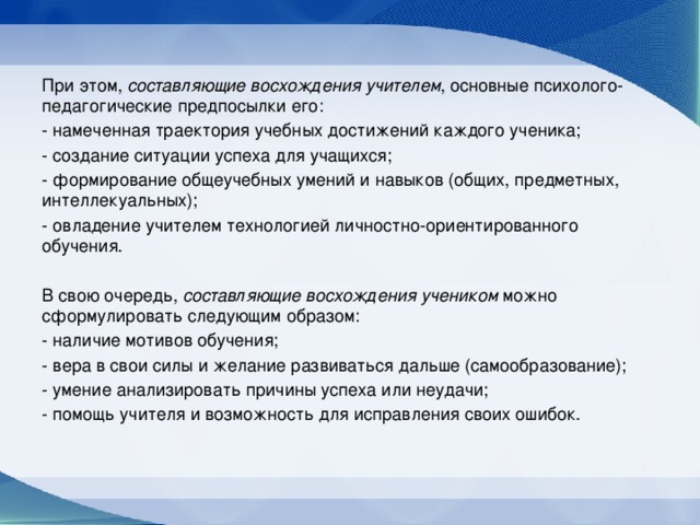 При этом, составляющие восхождения учителем , основные психолого-педагогические предпосылки его: - намеченная траектория учебных достижений каждого ученика; - создание ситуации успеха для учащихся; - формирование общеучебных умений и навыков (общих, предметных, интеллекуальных); - овладение учителем технологией личностно-ориентированного обучения. В свою очередь, составляющие восхождения учеником можно сформулировать следующим образом: - наличие мотивов обучения; - вера в свои силы и желание развиваться дальше (самообразование); - умение анализировать причины успеха или неудачи; - помощь учителя и возможность для исправления своих ошибок.