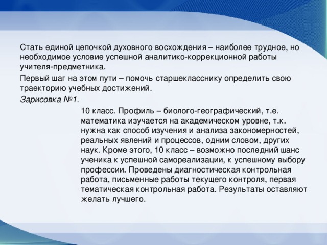 Стать единой цепочкой духовного восхождения – наиболее трудное, но необходимое условие успешной аналитико-коррекционной работы учителя-предметника. Первый шаг на этом пути – помочь старшекласснику определить свою траекторию учебных достижений. Зарисовка №1.  10 класс. Профиль – биолого-географический, т.е. математика изучается на академическом уровне, т.к. нужна как способ изучения и анализа закономерностей, реальных явлений и процессов, одним словом, других наук. Кроме этого, 10 класс – возможно последний шанс ученика к успешной самореализации, к успешному выбору профессии. Проведены диагностическая контрольная работа, письменные работы текущего контроля, первая тематическая контрольная работа. Результаты оставляют желать лучшего.