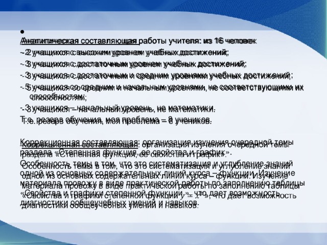    Аналитическая составляющая работы учителя: из 16 человек - 2 учащихся с высоким уровнем учебных достижений; - 3 учащихся с достаточным уровнем учебных достижений; - 3 учащихся с достаточным и средним уровнями учебных достижений; - 5 учащихся со средним и начальным уровнями, не соответствующими их способностям; - 3 учащихся – начальный уровень, не математики. Т.е. резерв обучения, моя проблема – 8 учеников.  Коррекционная составляющая