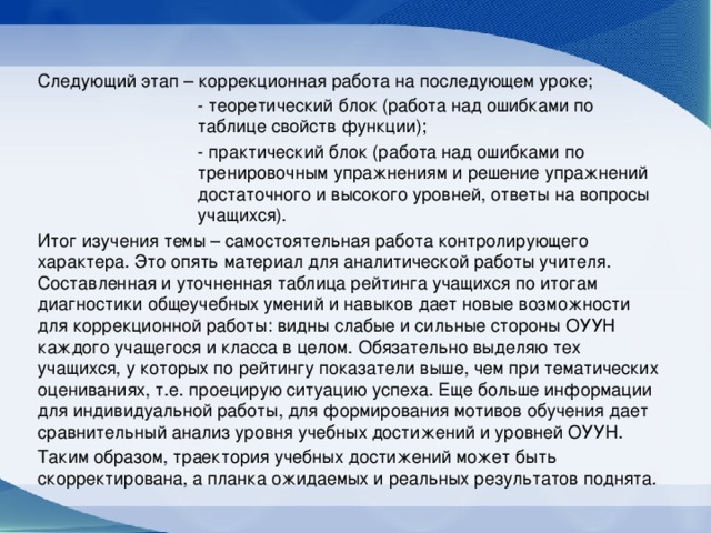 Следующий этап – коррекционная работа на последующем уроке; - теоретический блок (работа над ошибками по таблице свойств функции); - практический блок (работа над ошибками по тренировочным упражнениям и решение упражнений достаточного и высокого уровней, ответы на вопросы учащихся). Итог изучения темы – самостоятельная работа контролирующего характера. Это опять материал для аналитической работы учителя. Составленная и уточненная таблица рейтинга учащихся по итогам диагностики общеучебных умений и навыков дает новые возможности для коррекционной работы: видны слабые и сильные стороны ОУУН каждого учащегося и класса в целом. Обязательно выделяю тех учащихся, у которых по рейтингу показатели выше, чем при тематических оцениваниях, т.е. проецирую ситуацию успеха. Еще больше информации для индивидуальной работы, для формирования мотивов обучения дает сравнительный анализ уровня учебных достижений и уровней ОУУН. Таким образом, траектория учебных достижений может быть скорректирована, а планка ожидаемых и реальных результатов поднята.