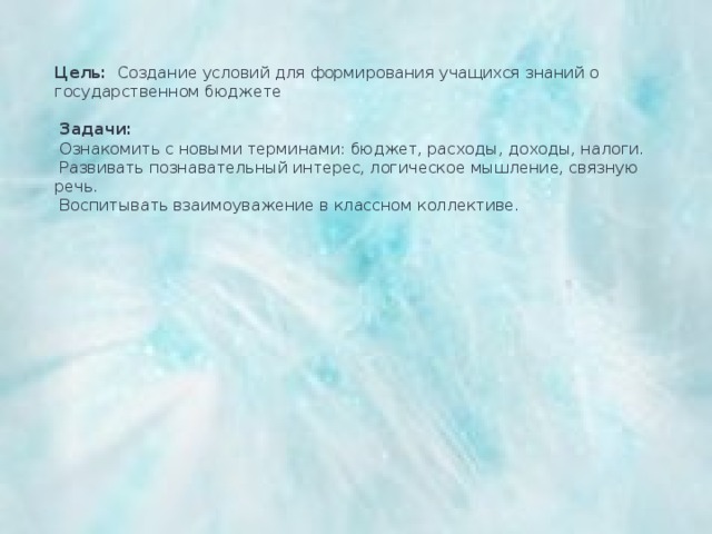 Цель: Создание условий для формирования учащихся знаний о государственном бюджете     Задачи:  Ознакомить с новыми терминами: бюджет, расходы, доходы, налоги.   Развивать познавательный интерес, логическое мышление, связную речь.   Воспитывать взаимоуважение в классном коллективе. 