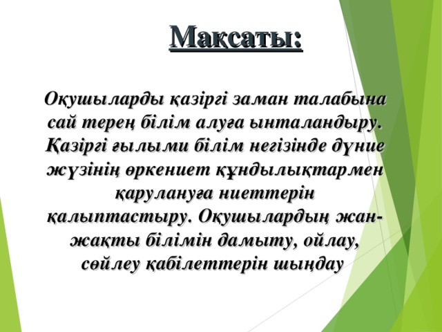 Мақсаты:  Оқушыларды қазіргі заман талабына сай терең білім алуға ынталандыру. Қазіргі ғылыми білім негізінде дүние жүзінің өркениет құндылықтармен қарулануға ниеттерін қалыптастыру. Оқушылардың жан-жақты білімін дамыту, ойлау, сөйлеу қабілеттерін шыңдау