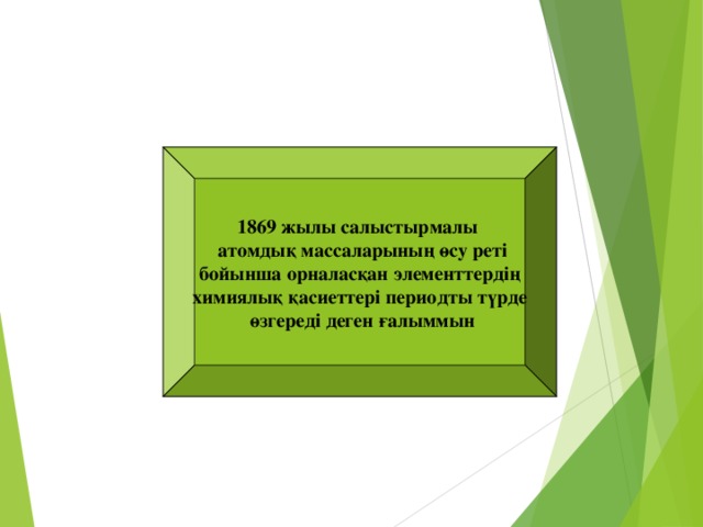 1869 жылы салыстырмалы  атомдық массаларының өсу реті бойынша орналасқан элементтердің химиялық қасиеттері периодты түрде  өзгереді деген ғалыммын Д.И.Менделеев