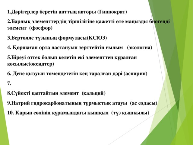 1.Дәрігерлер беретін анттың авторы (Гиппократ) 2.Барлық элементтердің тіршілігіне қажетті өте маңызды биогенді элемент (фосфор) 3.Бертолле тұзының формуласы( KClO3 ) 4. Қоршаған орта ластануын зерттейтін ғылым (экология) 5 .Біреуі оттек болып келетін екі элементтен құралған қосылыс(оксидтер) 6. Дене қызуын төмендететін кең таралған дәрі (аспирин) 7. 8.Сүйекті қаптайтын элемент (кальций) 9.Натрий гидрокарбонатының тұрмыстық атауы (ас содасы) 10. Қарын сөлінің құрамындағы қышқыл (тұз қышқылы)