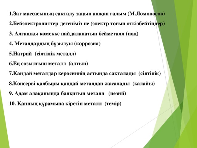 1.Зат массасының сақталу заңын ашқан ғалым (М.Ломоносов) 2.Бейэлектролиттер дегеніміз не (электр тоғын өткізбейтіндер) 3. Алғашқы көмекке пайдаланатын бейметалл (иод) 4. Металдардың бұзылуы (коррозия) 5.Натрий (сілтілік металл) 6.Ең созылғыш металл (алтын) 7.Қандай металдар керосиннің астында сақталады (сілтілік) 8.Консерві қалбыры қандай металдан жасалады (қалайы) 9. Адам алақанында балқитын металл (цезий) 10. Қанның құрамына кіретін металл (темір)