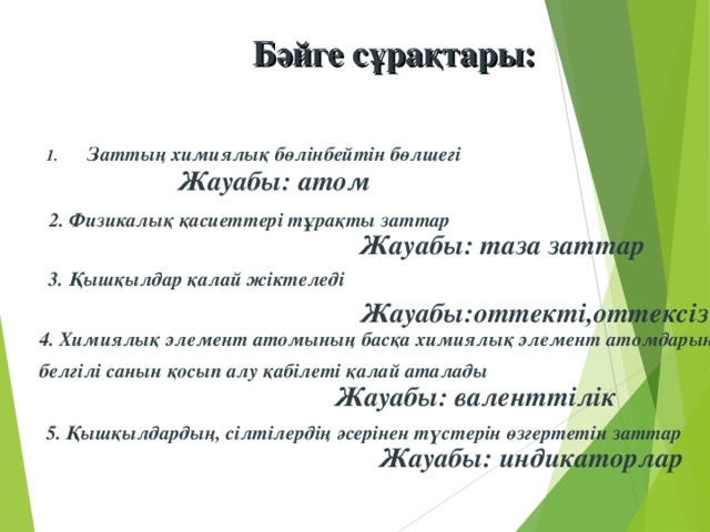 Бәйге сұрақтары:  Заттың химиялық бөлінбейтін бөлшегі  Жауабы: атом 2. Физикалық қасиеттері тұрақты заттар  Жауабы: таза заттар 3. Қышқылдар қалай жіктеледі Жауабы:оттекті,оттексіз 4. Химиялық элемент атомының басқа химиялық элемент атомдарының белгілі санын қосып алу қабілеті қалай аталады  Жауабы: валенттілік 5. Қышқылдардың, сілтілердің әсерінен түстерін өзгертетін заттар Жауабы: индикаторлар