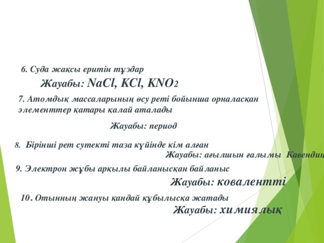 6. Суда жақсы еритін тұздар Жауабы: NaCl , KCl , KNO 2 7. Атомдық массаларының өсу реті бойынша орналасқан элементтер қатары қалай аталады Жауабы: период  8.  Бірінші рет сутекті таза күйінде кім алған  Жауабы: ағылшын ғалымы Кавендиш 9. Электрон жұбы арқылы байланысқан байланыс  Жауабы: ковалентті 10 . Отынның жануы қандай құбылысқа жатады Жауабы: химиялық