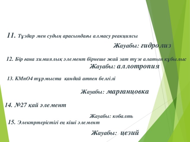 11. Тұздар мен судың арасындағы алмасу реакциясы Жауабы: гидролиз 12. Бір ғана химиялық элемент бірнеше жай зат түзе алатын құбылыс  Жауабы: аллотропия 13. KMnO4 тұрмыста  қандай атпен белгілі Жауабы: марганцовка 14. №27 қай элемент Жауабы: кобалть  15. Электртерістігі ең кіші элемент Жауабы: цезий