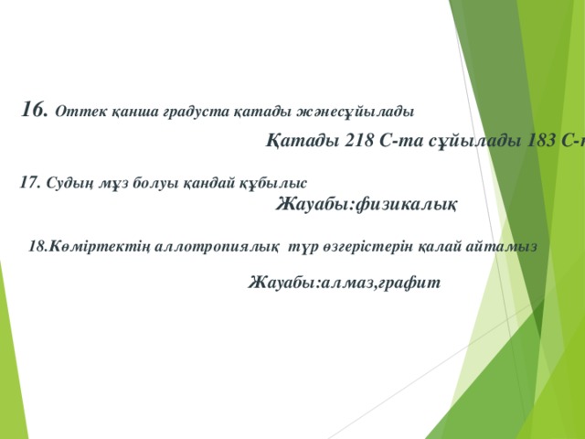 16. Оттек қанша градуста қатады жәнесұйылады Қатады 218 С-та сұйылады 183 С-та 17. Судың мұз болуы қандай құбылыс  Жауабы:физикалық 18.Көміртектің аллотропиялық түр өзгерістерін қалай айтамыз  Жауабы:алмаз,графит