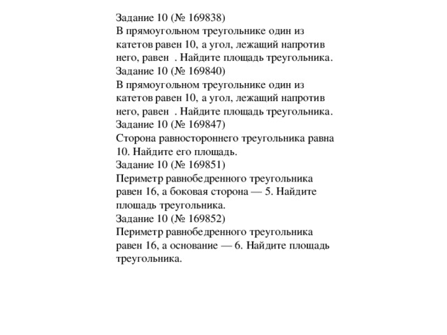 Задание 10 (№ 169838) В прямоугольном треугольнике один из катетов равен 10, а угол, лежащий напротив него, равен . Найдите площадь треугольника. Задание 10 (№ 169840) В прямоугольном треугольнике один из катетов равен 10, а угол, лежащий напротив него, равен . Найдите площадь треугольника. Задание 10 (№ 169847) Сторона равностороннего треугольника равна 10. Найдите его площадь. Задание 10 (№ 169851) Периметр равнобедренного треугольника равен 16, а боковая сторона — 5. Найдите площадь треугольника. Задание 10 (№ 169852) Периметр равнобедренного треугольника равен 16, а основание — 6. Найдите площадь треугольника .