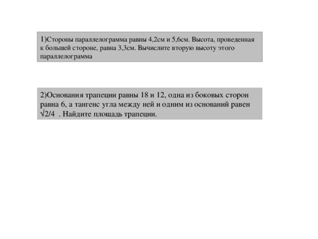 1) Стороны параллелограмма равны 4,2см и 5,6см. Высота, проведенная к большей стороне, равна 3,3см. Вычислите вторую высоту этого параллелограмма 2)Основания трапеции равны 18 и 12, одна из боковых сторон равна 6, а тангенс угла между ней и одним из оснований равен √2/4 . Найдите площадь трапеции. 8