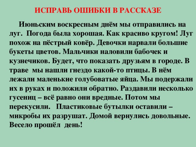 ИСПРАВЬ ОШИБКИ В РАССКАЗЕ   Июньским воскресным днём мы отправились на луг. Погода была хорошая. Как красиво кругом! Луг похож на пёстрый ковёр. Девочки нарвали большие букеты цветов. Мальчики наловили бабочек и кузнечиков. Будет, что показать друзьям в городе. В траве мы нашли гнездо какой-то птицы. В нём лежали маленькие голубоватые яйца. Мы подержали их в руках и положили обратно. Раздавили несколько гусениц – всё равно они вредные. Потом мы перекусили. Пластиковые бутылки оставили – микробы их разрушат. Домой вернулись довольные. Весело прошёл день!