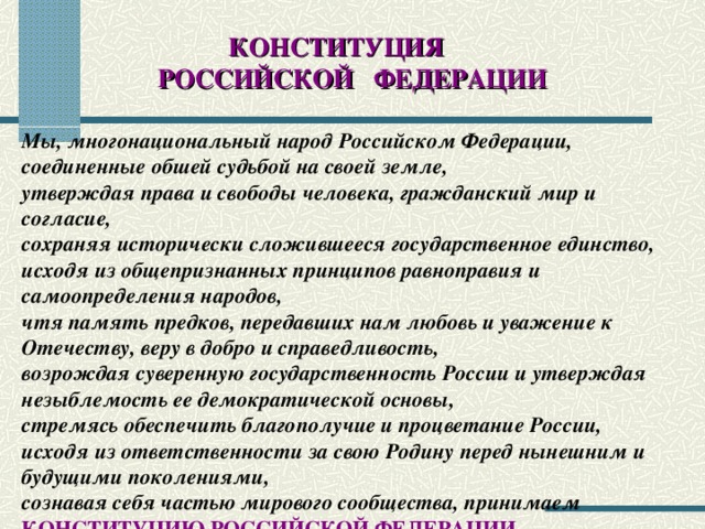 КОНСТИТУЦИЯ РОССИЙСКОЙ ФЕДЕРАЦИИ Мы, многонациональный народ Российском Федерации, соединенные обшей судьбой на своей земле, утверждая права и свободы человека, гражданский мир и согласие, сохраняя исторически сложившееся государственное единство, исходя из общепризнанных принципов равноправия и самоопределения народов, чтя память предков, передавших нам любовь и уважение к Отечеству, веру в добро и справедливость, возрождая суверенную государственность России и утверждая незыблемость ее демократической основы, стремясь обеспечить благополучие и процветание России, исходя из ответственности за свою Родину перед нынешним и будущими поколениями, сознавая себя частью мирового сообщества, принимаем  КОНСТИТУЦИЮ РОССИЙСКОЙ ФЕДЕРАЦИИ .