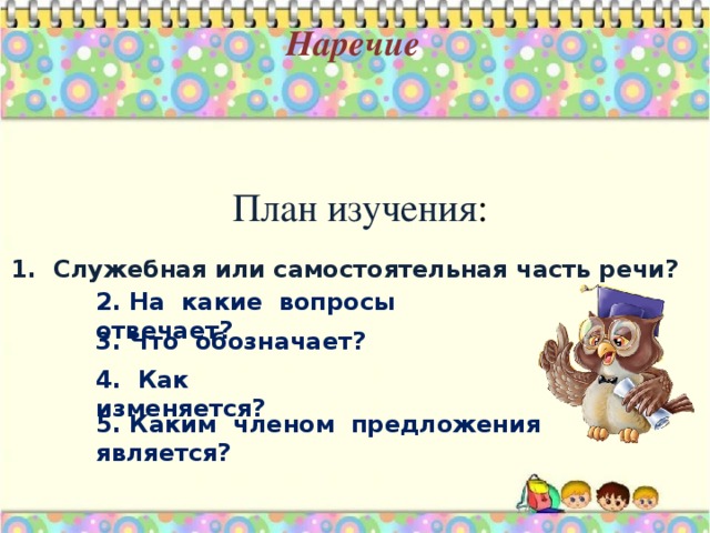 Наречие План изучения : 1. Служебная или самостоятельная часть речи? 2. На какие вопросы отвечает? 3. Что обозначает? 4. Как изменяется? 5. Каким членом предложения является?