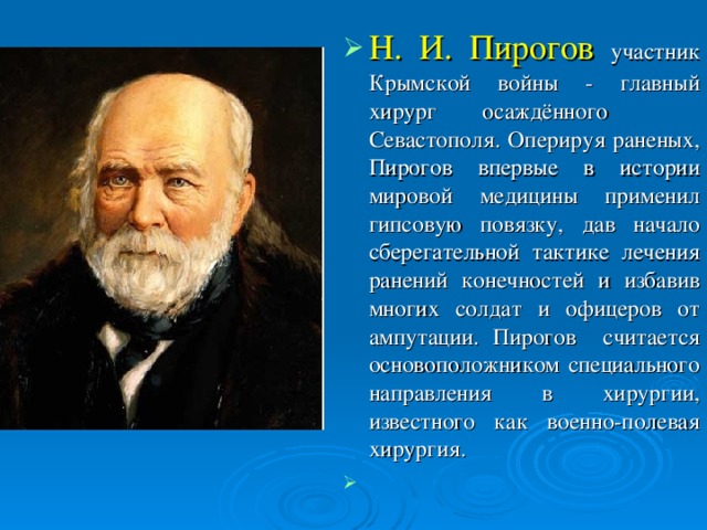 Н. И. Пирогов участник Крымской войны - главный хирург осаждённого Севастополя. Оперируя раненых, Пирогов впервые в истории мировой медицины применил гипсовую повязку, дав начало сберегательной тактике лечения ранений конечностей и избавив многих солдат и офицеров от ампутации. Пирогов считается основоположником специального направления в хирургии, известного как военно-полевая хирургия.