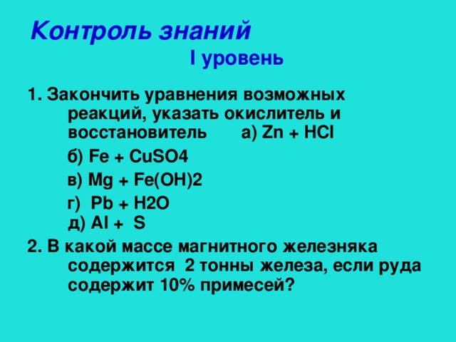 Контроль знаний    I уровень 1. Закончить уравнения возможных реакций, указать окислитель и восстановитель а) Zn + HCl  б) Fe + CuSO4  в) Mg + Fe(OH)2  г) Pb + H2O д) Al + S  2. В какой массе магнитного железняка содержится 2 тонны железа, если руда содержит 10% примесей?