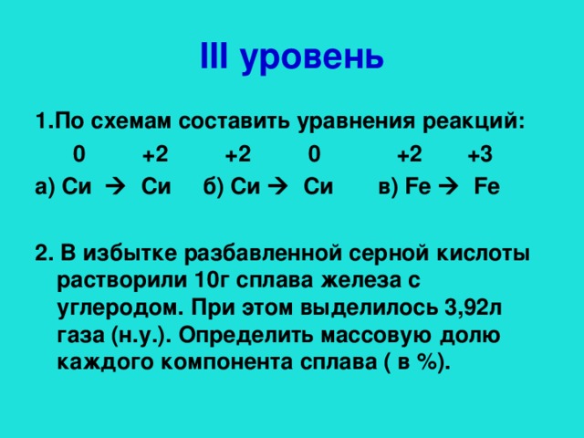 III уровень 1.По схемам составить уравнения реакций:  0 +2 +2  0 +2  +3 а) Си   Си б) Си   Си в) Fe  Fe   2. В избытке разбавленной серной кислоты растворили 10г сплава железа с углеродом. При этом выделилось 3,92л газа (н.у.). Определить массовую долю каждого компонента сплава ( в %).