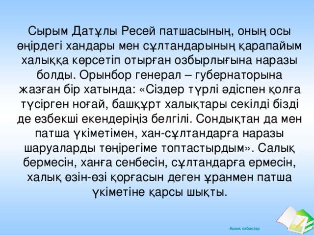 Сырым Датұлы Ресей патшасының, оның осы өңірдегі хандары мен сұлтандарының қарапайым халыққа көрсетіп отырған озбырлығына наразы болды. Орынбор генерал – губернаторына жазған бір хатында: «Сіздер түрлі әдіспен қолға түсірген ноғай, башқұрт халықтары секілді бізді де езбекші екендеріңіз белгілі. Сондықтан да мен патша үкіметімен, хан-сұлтандарға наразы шаруаларды төңірегіме топтастырдым». Салық бермесін, ханға сенбесін, сұлтандарға ермесін, халық өзін-өзі қорғасын деген ұранмен патша үкіметіне қарсы шықты.