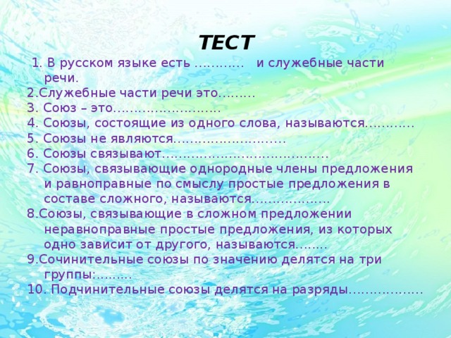 ТЕСТ  1. В русском языке есть ………… и служебные части речи. 2.Служебные части речи это……… 3. Союз – это…………………….. 4. Союзы, состоящие из одного слова, называются………… 5. Союзы не являются……………………… 6. Союзы связывают…………………………………. 7. Союзы, связывающие однородные члены предложения и равноправные по смыслу простые предложения в составе сложного, называются………………. 8.Союзы, связывающие в сложном предложении неравноправные простые предложения, из которых одно зависит от другого, называются…..... 9.Сочинительные союзы по значению делятся на три группы:......... 10. Подчинительные союзы делятся на разряды………………