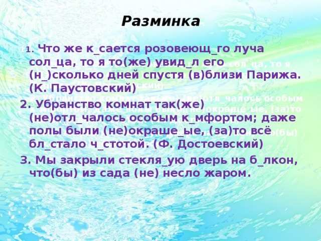 Разминка 1 1. Что же к_сается розовеющ_го луча сол_ца, то я то(же) увид_л его (н_)сколько дней спустя (в)близи Парижа. (К. Паустовский) 2. Убранство комнат так(же) (не)отл_чалось особым к_мфортом; даже полы были (не)окраше_ые, (за)то всё бл_стало ч_стотой. (Ф. Достоевский) 3. Мы закрыли стекля_ую дверь на б_лкон, что(бы) из сада (не) несло жаром.