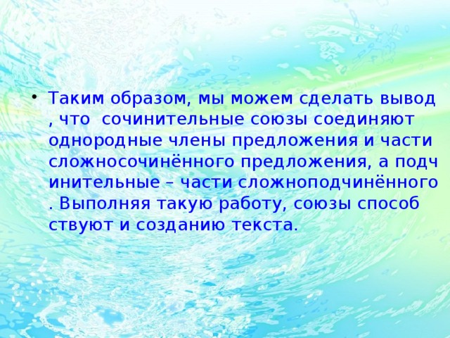 Таким образом, мы можем сделать вывод, что  сочинительные союзы соединяют однородные члены предложения и части сложносочинённого предложения, а подчинительные – части сложноподчинённого. Выполняя такую работу, союзы способствуют и созданию текста.