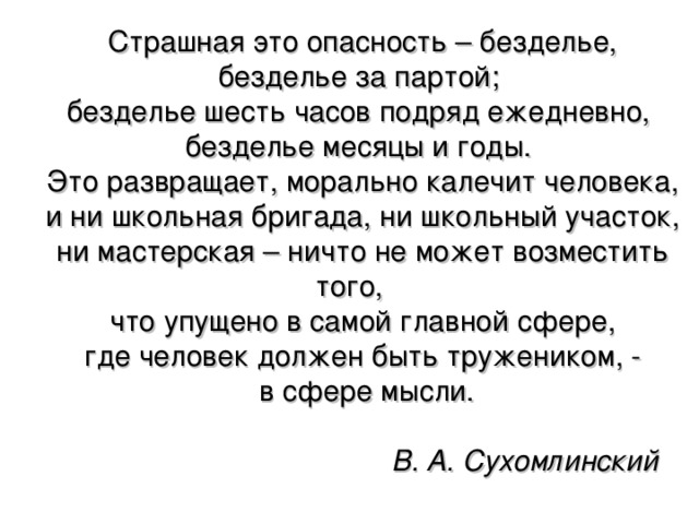 Страшная это опасность – безделье, безделье за партой; безделье шесть часов подряд ежедневно, безделье месяцы и годы. Это развращает, морально калечит человека,   и ни школьная бригада, ни школьный участок, ни мастерская – ничто не может возместить того,   что упущено в самой главной сфере, где человек должен быть тружеником, -   в сфере мысли.        В. А. Сухомлинский