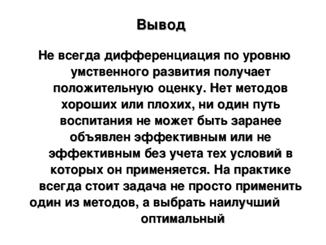 Вывод    Не всегда дифференциация по уровню умственного развития получает положительную оценку. Нет методов хороших или плохих, ни один путь воспитания не может быть заранее объявлен эффективным или не эффективным без учета тех условий в которых он применяется. На практике всегда стоит задача не просто применить один из методов, а выбрать наилучший оптимальный