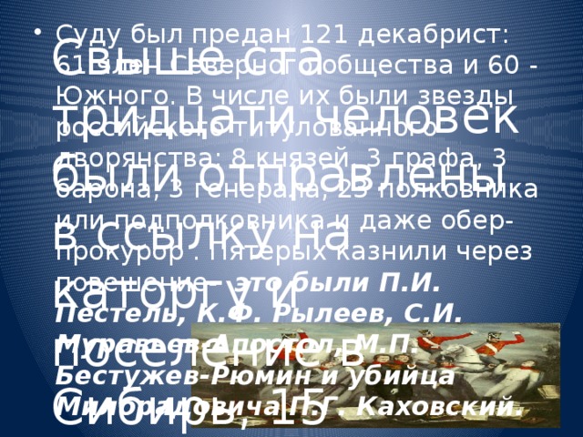 Суду был предан 121 декабрист: 61 член Северного общества и 60 - Южного. В числе их были звезды российского титулованного дворянства: 8 князей, 3 графа, 3 барона, 3 генерала, 23 полковника или подполковника и даже обер-прокурор . Пятерых казнили через повешение- это были П.И. Пестель, К.Ф. Рылеев, С.И. Муравьев-Апостол, М.П. Бестужев-Рюмин и убийца Милорадовича П.Г. Каховский.