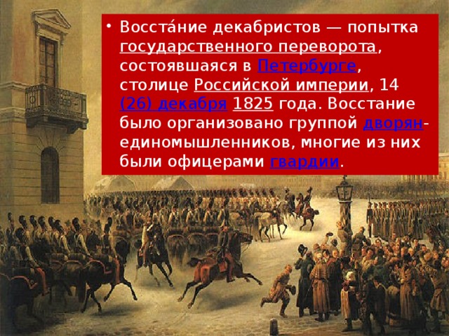 Восста́ние декабристов — попытка государственного переворота , состоявшаяся в Петербурге , столице Российской империи , 14  (26) декабря   1825 года. Восстание было организовано группой дворян -единомышленников, многие из них были офицерами гвардии